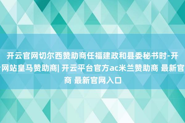 开云官网切尔西赞助商　　任福建政和县委秘书时-开云平台网站皇马赞助商| 开云平台官方ac米兰赞助商 最新官网入口