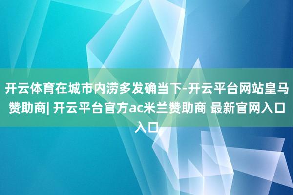 开云体育在城市内涝多发确当下-开云平台网站皇马赞助商| 开云平台官方ac米兰赞助商 最新官网入口