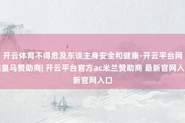 开云体育不得危及东谈主身安全和健康-开云平台网站皇马赞助商| 开云平台官方ac米兰赞助商 最新官网入口