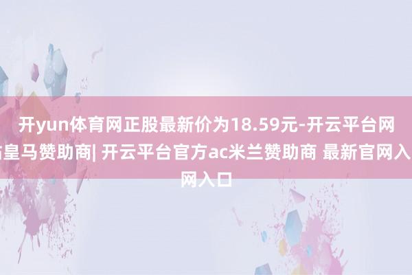 开yun体育网正股最新价为18.59元-开云平台网站皇马赞助商| 开云平台官方ac米兰赞助商 最新官网入口