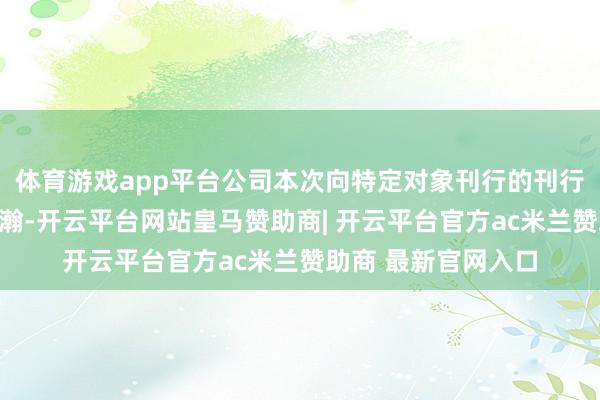 体育游戏app平台公司本次向特定对象刊行的刊行对象为卢红萍与涂瀚-开云平台网站皇马赞助商| 开云平台官方ac米兰赞助商 最新官网入口