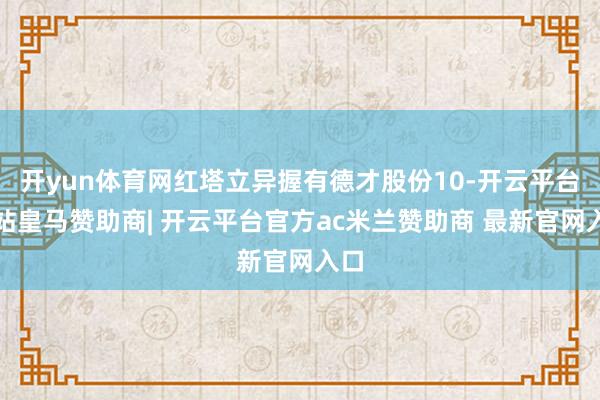 开yun体育网红塔立异握有德才股份10-开云平台网站皇马赞助商| 开云平台官方ac米兰赞助商 最新官网入口