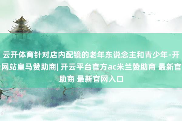 云开体育针对店内配镜的老年东说念主和青少年-开云平台网站皇马赞助商| 开云平台官方ac米兰赞助商 最新官网入口