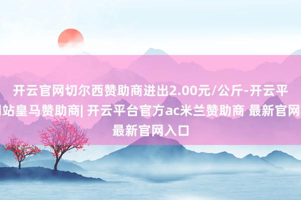 开云官网切尔西赞助商进出2.00元/公斤-开云平台网站皇马赞助商| 开云平台官方ac米兰赞助商 最新官网入口