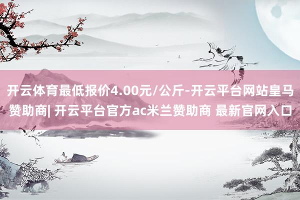开云体育最低报价4.00元/公斤-开云平台网站皇马赞助商| 开云平台官方ac米兰赞助商 最新官网入口