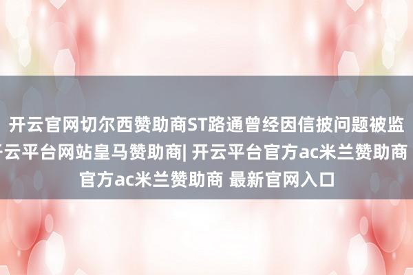 开云官网切尔西赞助商ST路通曾经因信披问题被监管“点名”-开云平台网站皇马赞助商| 开云平台官方ac米兰赞助商 最新官网入口