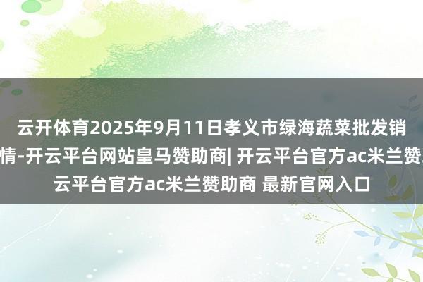 云开体育2025年9月11日孝义市绿海蔬菜批发销售有限公司价钱行情-开云平台网站皇马赞助商| 开云平台官方ac米兰赞助商 最新官网入口