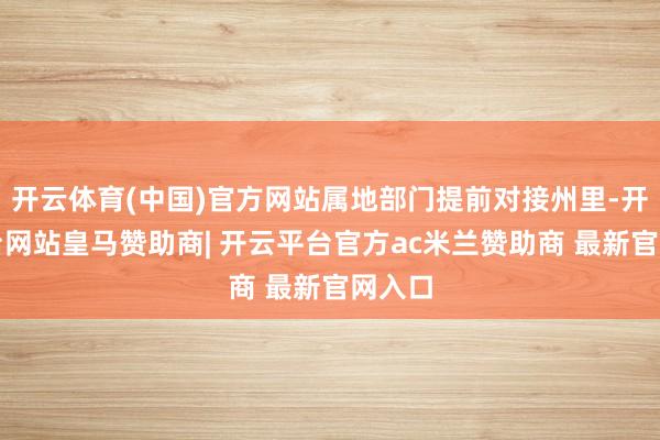开云体育(中国)官方网站属地部门提前对接州里-开云平台网站皇马赞助商| 开云平台官方ac米兰赞助商 最新官网入口