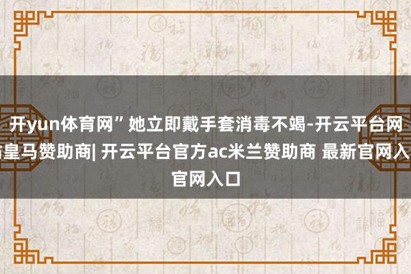 开yun体育网”她立即戴手套消毒不竭-开云平台网站皇马赞助商| 开云平台官方ac米兰赞助商 最新官网入口