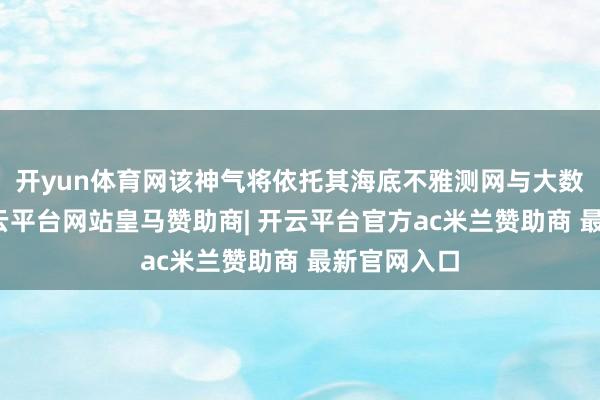 开yun体育网该神气将依托其海底不雅测网与大数据技巧-开云平台网站皇马赞助商| 开云平台官方ac米兰赞助商 最新官网入口