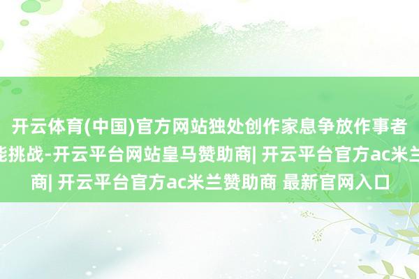 开云体育(中国)官方网站独处创作家息争放作事者正面对前所未有的效能挑战-开云平台网站皇马赞助商| 开云平台官方ac米兰赞助商 最新官网入口