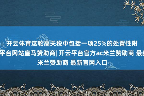 开云体育　　这轮高关税中包括一项25%的处置性附加税-开云平台网站皇马赞助商| 开云平台官方ac米兰赞助商 最新官网入口