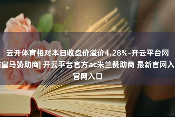 云开体育相对本日收盘价溢价4.28%-开云平台网站皇马赞助商| 开云平台官方ac米兰赞助商 最新官网入口