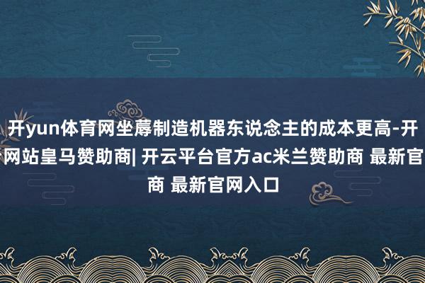 开yun体育网坐蓐制造机器东说念主的成本更高-开云平台网站皇马赞助商| 开云平台官方ac米兰赞助商 最新官网入口