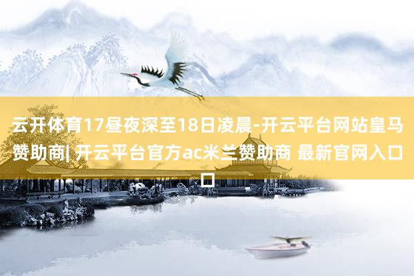 云开体育17昼夜深至18日凌晨-开云平台网站皇马赞助商| 开云平台官方ac米兰赞助商 最新官网入口
