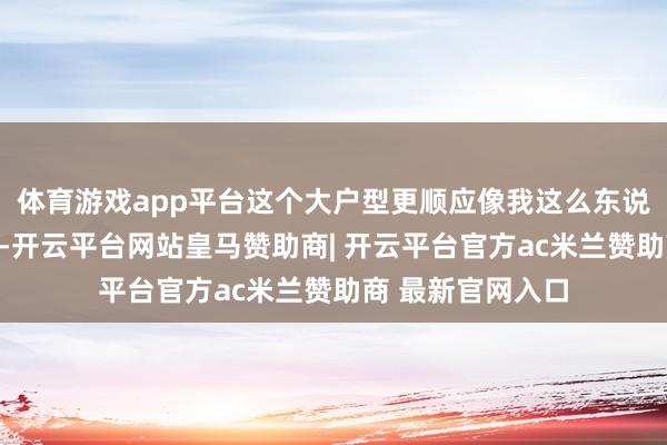 体育游戏app平台这个大户型更顺应像我这么东说念主口多的家庭-开云平台网站皇马赞助商| 开云平台官方ac米兰赞助商 最新官网入口