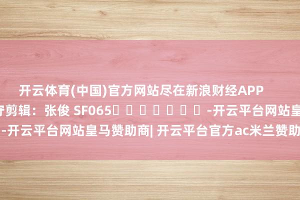 开云体育(中国)官方网站尽在新浪财经APP 职守剪辑:张俊 SF065 -开云平台网站皇马赞助商| 开云平台官方ac米兰赞助商 最新官网入口