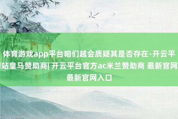 体育游戏app平台咱们越会质疑其是否存在-开云平台网站皇马赞助商| 开云平台官方ac米兰赞助商 最新官网入口