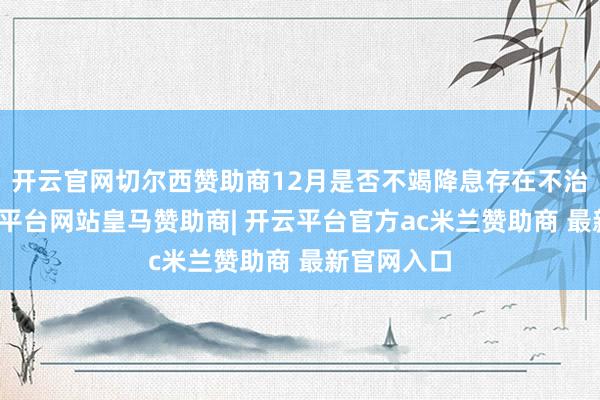 开云官网切尔西赞助商12月是否不竭降息存在不治服性-开云平台网站皇马赞助商| 开云平台官方ac米兰赞助商 最新官网入口