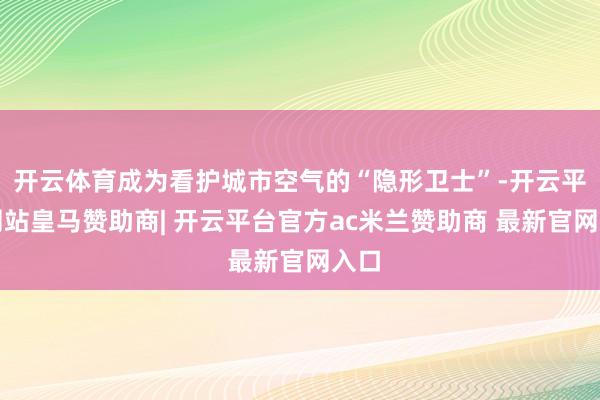 开云体育成为看护城市空气的“隐形卫士”-开云平台网站皇马赞助商| 开云平台官方ac米兰赞助商 最新官网入口