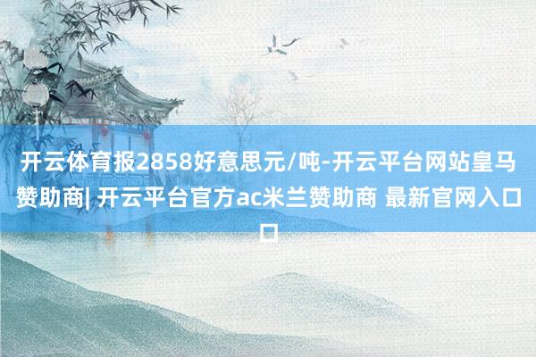 开云体育报2858好意思元/吨-开云平台网站皇马赞助商| 开云平台官方ac米兰赞助商 最新官网入口