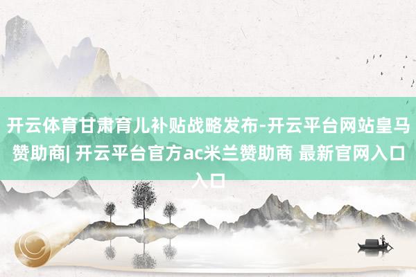 开云体育甘肃育儿补贴战略发布-开云平台网站皇马赞助商| 开云平台官方ac米兰赞助商 最新官网入口