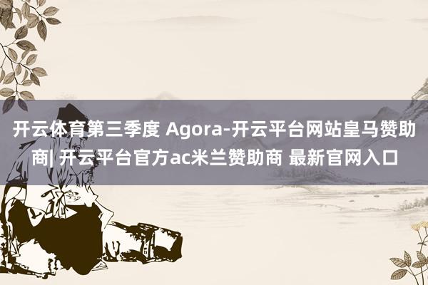 开云体育第三季度 Agora-开云平台网站皇马赞助商| 开云平台官方ac米兰赞助商 最新官网入口