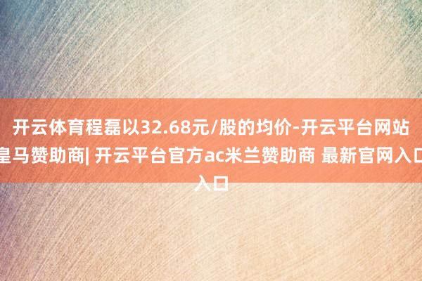 开云体育程磊以32.68元/股的均价-开云平台网站皇马赞助商| 开云平台官方ac米兰赞助商 最新官网入口