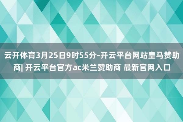 云开体育3月25日9时55分-开云平台网站皇马赞助商| 开云平台官方ac米兰赞助商 最新官网入口