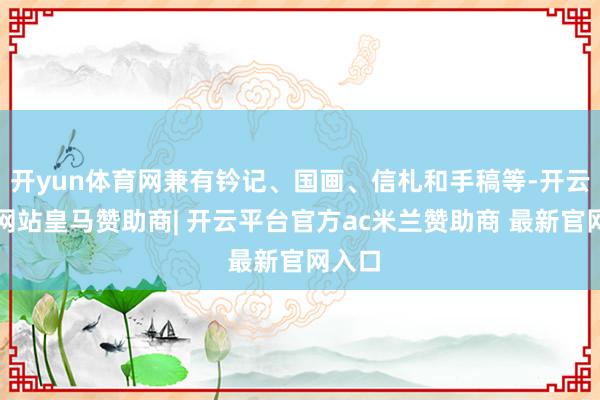开yun体育网兼有钤记、国画、信札和手稿等-开云平台网站皇马赞助商| 开云平台官方ac米兰赞助商 最新官网入口