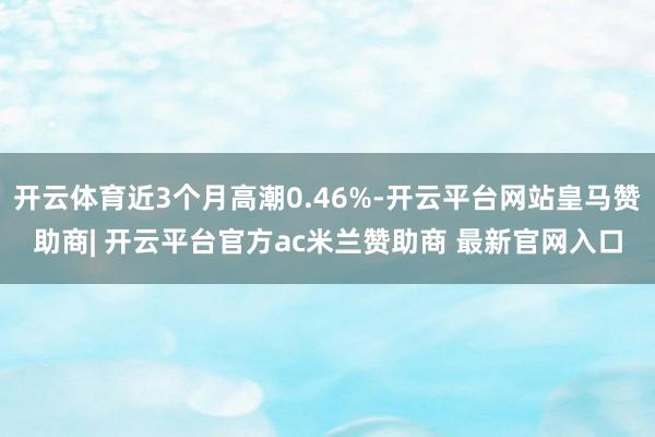 开云体育近3个月高潮0.46%-开云平台网站皇马赞助商| 开云平台官方ac米兰赞助商 最新官网入口