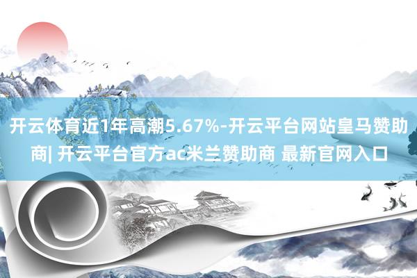 开云体育近1年高潮5.67%-开云平台网站皇马赞助商| 开云平台官方ac米兰赞助商 最新官网入口