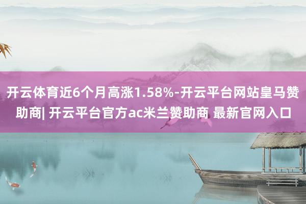开云体育近6个月高涨1.58%-开云平台网站皇马赞助商| 开云平台官方ac米兰赞助商 最新官网入口