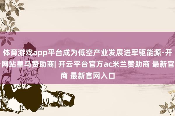 体育游戏app平台成为低空产业发展进军驱能源-开云平台网站皇马赞助商| 开云平台官方ac米兰赞助商 最新官网入口