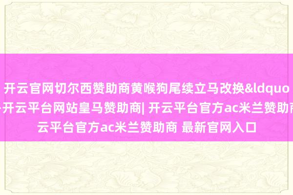 开云官网切尔西赞助商黄喉狗尾续立马改换&ldquo;政策&rdquo;-开云平台网站皇马赞助商| 开云平台官方ac米兰赞助商 最新官网入口