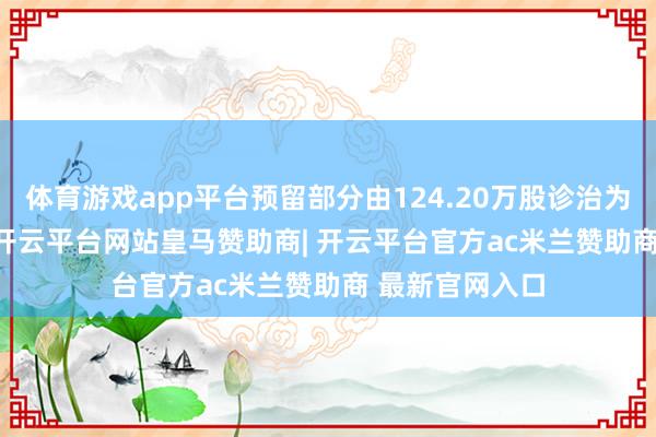 体育游戏app平台预留部分由124.20万股诊治为120.60万股-开云平台网站皇马赞助商| 开云平台官方ac米兰赞助商 最新官网入口