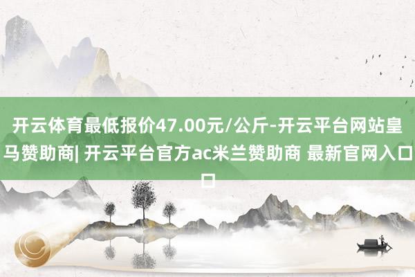开云体育最低报价47.00元/公斤-开云平台网站皇马赞助商| 开云平台官方ac米兰赞助商 最新官网入口