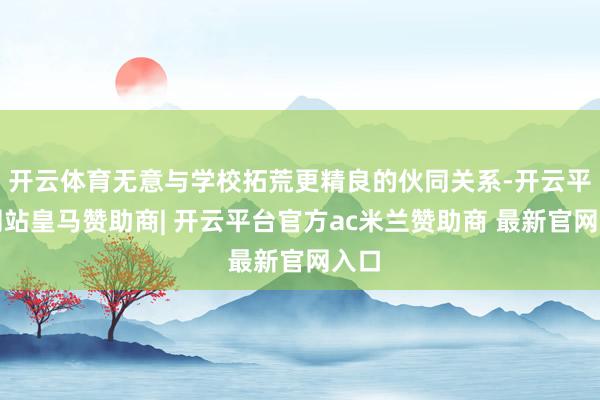 开云体育无意与学校拓荒更精良的伙同关系-开云平台网站皇马赞助商| 开云平台官方ac米兰赞助商 最新官网入口