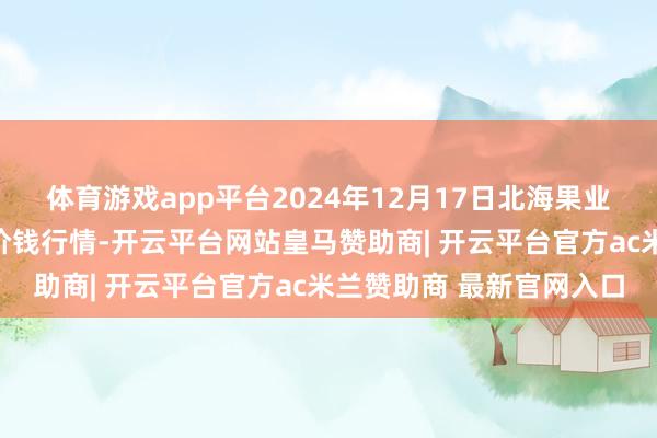 体育游戏app平台2024年12月17日北海果业砀山惠丰商场有限公司价钱行情-开云平台网站皇马赞助商| 开云平台官方ac米兰赞助商 最新官网入口