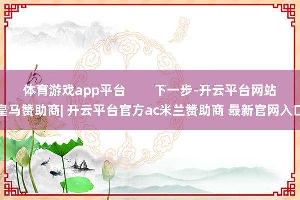 体育游戏app平台        下一步-开云平台网站皇马赞助商| 开云平台官方ac米兰赞助商 最新官网入口