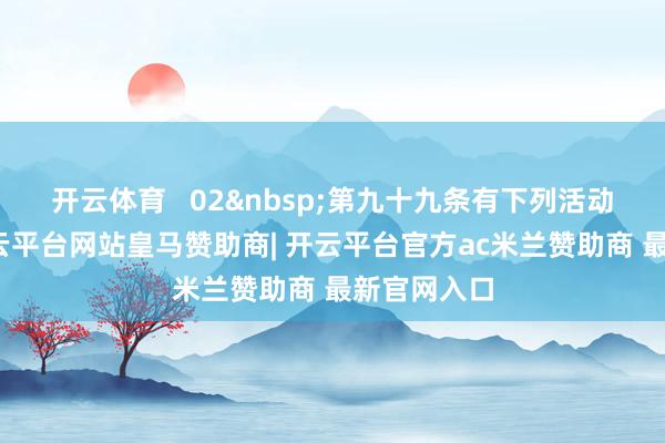 开云体育   02&nbsp;第九十九条有下列活动之一的-开云平台网站皇马赞助商| 开云平台官方ac米兰赞助商 最新官网入口