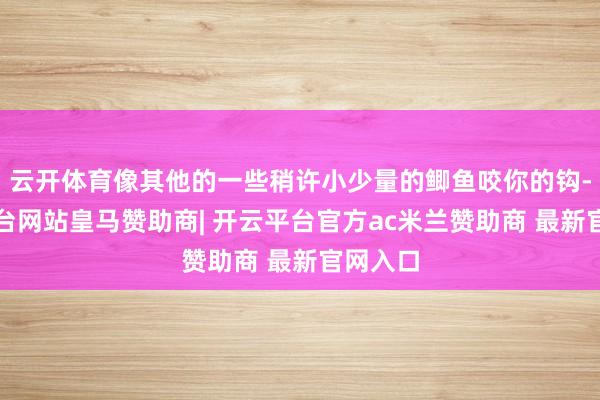 云开体育像其他的一些稍许小少量的鲫鱼咬你的钩-开云平台网站皇马赞助商| 开云平台官方ac米兰赞助商 最新官网入口
