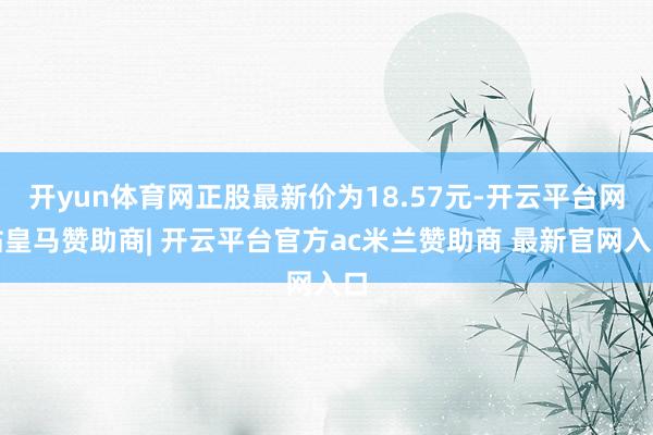 开yun体育网正股最新价为18.57元-开云平台网站皇马赞助商| 开云平台官方ac米兰赞助商 最新官网入口
