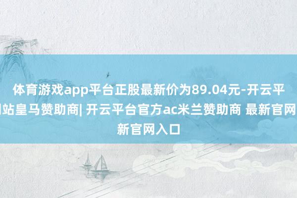 体育游戏app平台正股最新价为89.04元-开云平台网站皇马赞助商| 开云平台官方ac米兰赞助商 最新官网入口