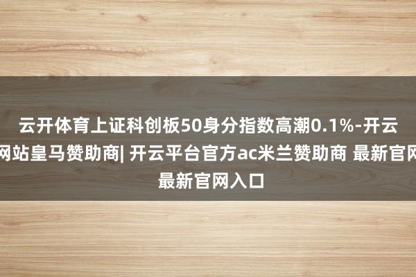 云开体育上证科创板50身分指数高潮0.1%-开云平台网站皇马赞助商| 开云平台官方ac米兰赞助商 最新官网入口