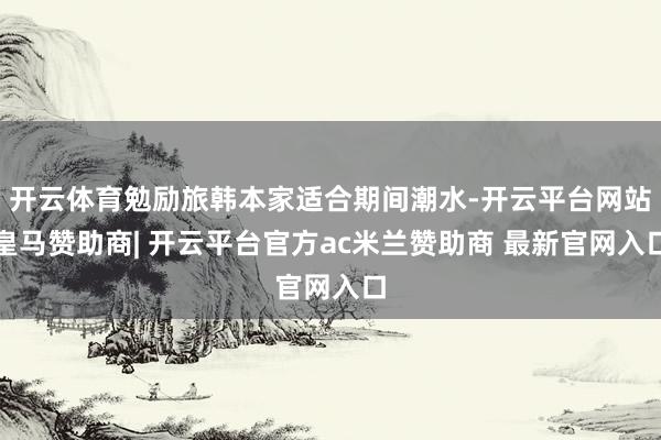 开云体育勉励旅韩本家适合期间潮水-开云平台网站皇马赞助商| 开云平台官方ac米兰赞助商 最新官网入口
