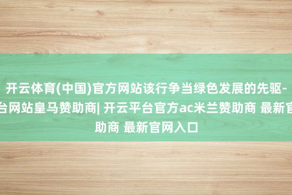 开云体育(中国)官方网站该行争当绿色发展的先驱-开云平台网站皇马赞助商| 开云平台官方ac米兰赞助商 最新官网入口