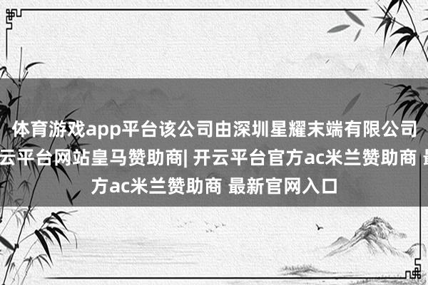 体育游戏app平台该公司由深圳星耀末端有限公司全资握股-开云平台网站皇马赞助商| 开云平台官方ac米兰赞助商 最新官网入口