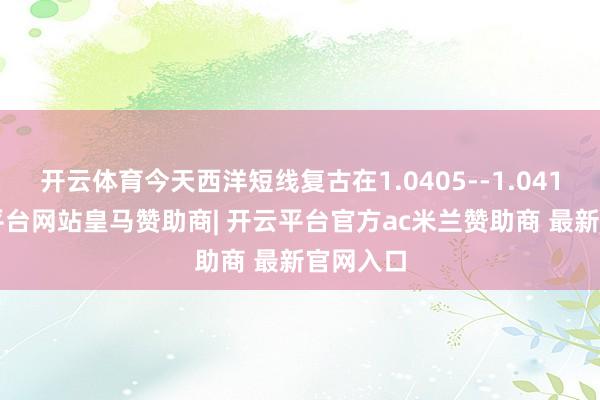 开云体育今天西洋短线复古在1.0405--1.0410-开云平台网站皇马赞助商| 开云平台官方ac米兰赞助商 最新官网入口