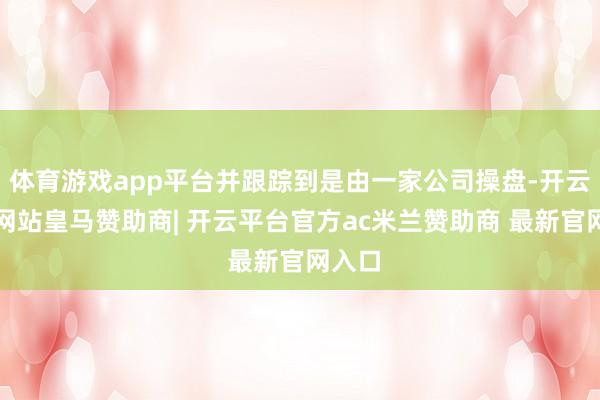 体育游戏app平台并跟踪到是由一家公司操盘-开云平台网站皇马赞助商| 开云平台官方ac米兰赞助商 最新官网入口